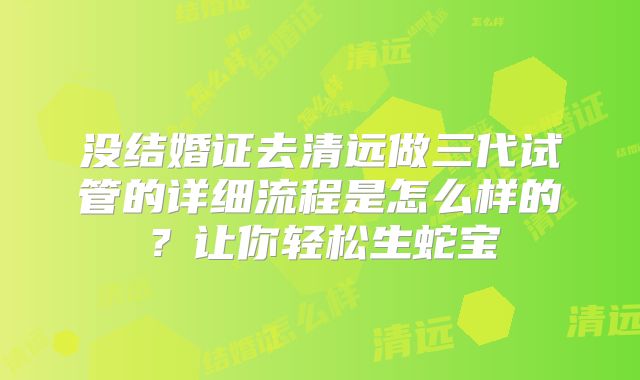 没结婚证去清远做三代试管的详细流程是怎么样的?让你轻松生蛇宝