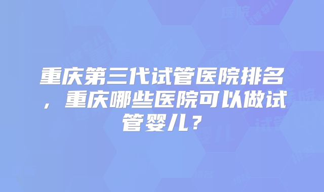 重庆第三代试管医院排名,重庆哪些医院可以做试管婴儿?