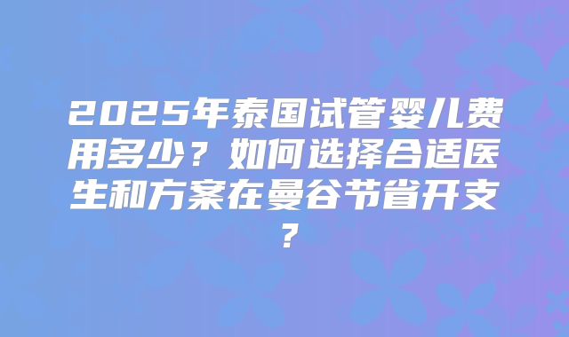 2025年泰国试管婴儿费用多少？如何选择合适医生和方案在曼谷节省开支？