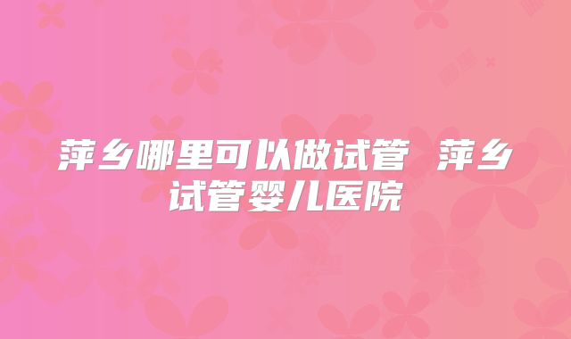 萍乡哪里可以做试管 萍乡试管婴儿医院
