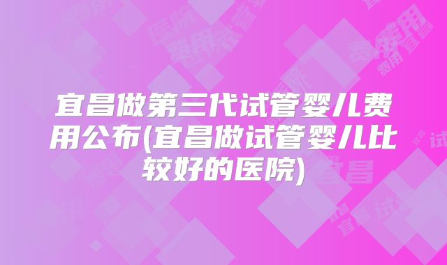 宜昌做第三代试管婴儿费用公布(宜昌做试管婴儿比较好的医院)