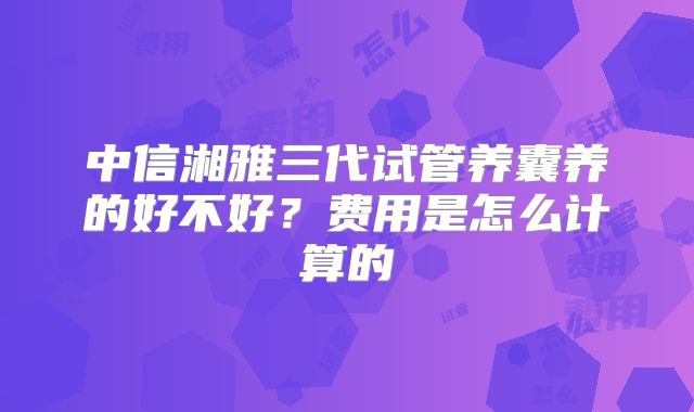 中信湘雅三代试管养囊养的好不好?费用是怎么计算的