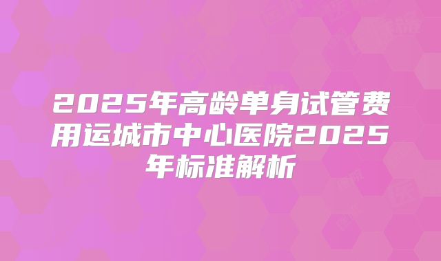 2025年高龄单身试管费用运城市中心医院2025年标准解析