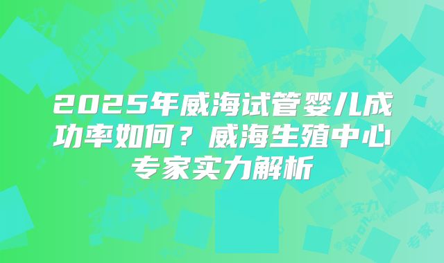 2025年威海试管婴儿成功率如何?威海生殖中心专家实力解析