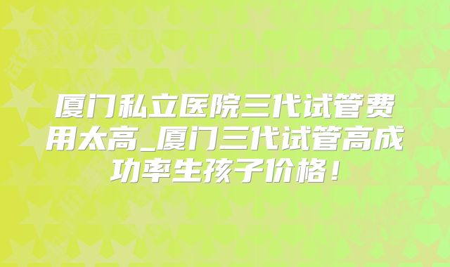 厦门私立医院三代试管费用太高_厦门三代试管高成功率生孩子价格！