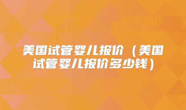 美国试管婴儿报价（美国试管婴儿报价多少钱）