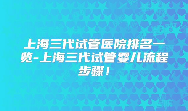 上海三代试管医院排名一览-上海三代试管婴儿流程步骤！