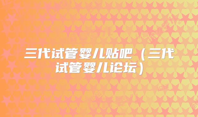 三代试管婴儿贴吧（三代试管婴儿论坛）