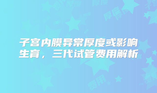 子宫内膜异常厚度或影响生育,三代试管费用解析