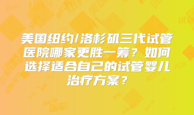 美国纽约/洛杉矶三代试管医院哪家更胜一筹？如何选择适合自己的试管婴儿治疗方案？