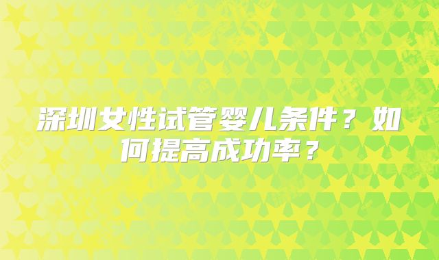 深圳女性试管婴儿条件?如何提高成功率?