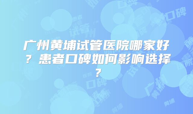 广州黄埔试管医院哪家好?患者口碑如何影响选择?