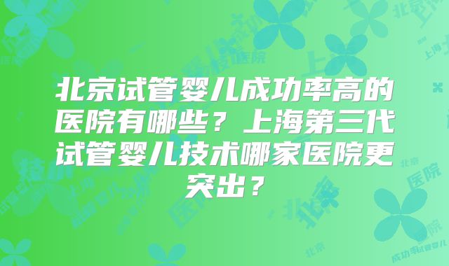 北京试管婴儿成功率高的医院有哪些?上海第三代试管婴儿技术哪家医院更突出?