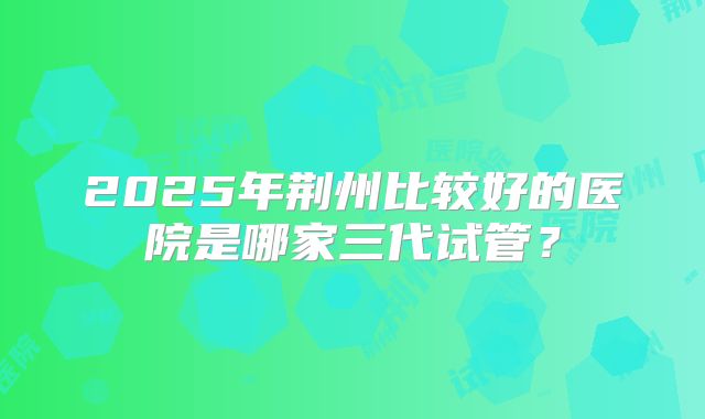 2025年荆州比较好的医院是哪家三代试管？