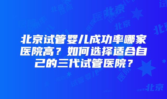 北京试管婴儿成功率哪家医院高?如何选择适合自己的三代试管医院?