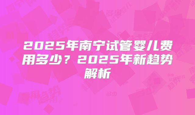 2025年南宁试管婴儿费用多少?2025年新趋势解析