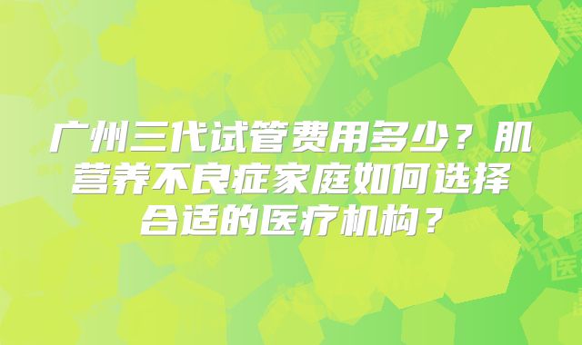 广州三代试管费用多少?肌营养不良症家庭如何选择合适的医疗机构?