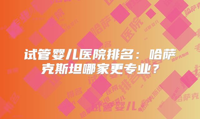 试管婴儿医院排名:哈萨克斯坦哪家更专业?