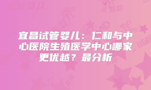 宜昌试管婴儿：仁和与中心医院生殖医学中心哪家更优越？最分析