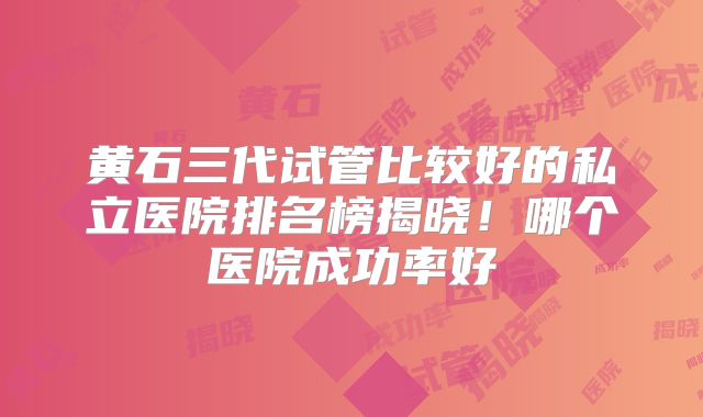 黄石三代试管比较好的私立医院排名榜揭晓！哪个医院成功率好