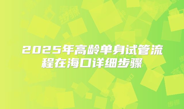 2025年高龄单身试管流程在海口详细步骤