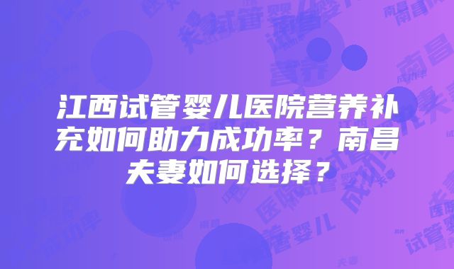江西试管婴儿医院营养补充如何助力成功率?南昌夫妻如何选择?