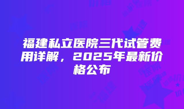 福建私立医院三代试管费用详解,2025年最新价格公布