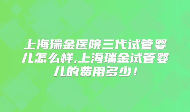 上海瑞金医院三代试管婴儿怎么样,上海瑞金试管婴儿的费用多少！