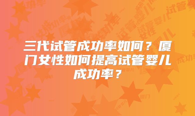 三代试管成功率如何？厦门女性如何提高试管婴儿成功率？