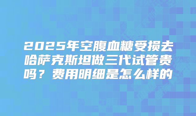 2025年空腹血糖受损去哈萨克斯坦做三代试管贵吗？费用明细是怎么样的