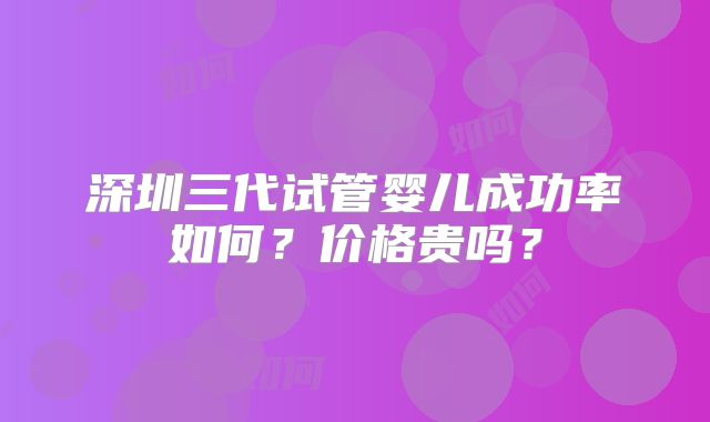 深圳三代试管婴儿成功率如何?价格贵吗?
