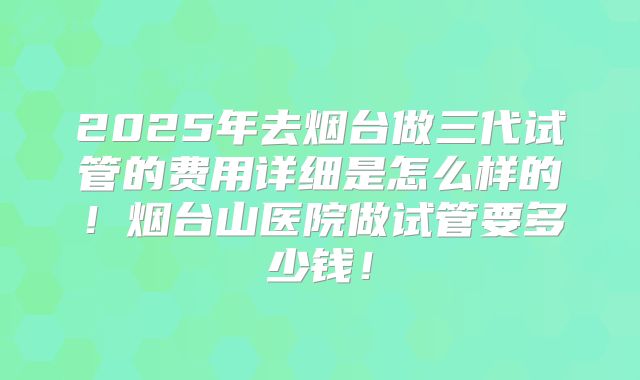 2025年去烟台做三代试管的费用详细是怎么样的！烟台山医院做试管要多少钱！