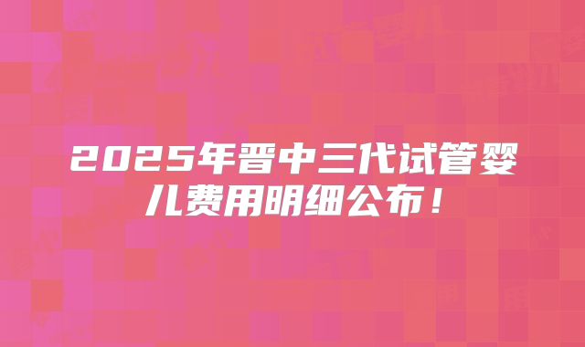 2025年晋中三代试管婴儿费用明细公布！