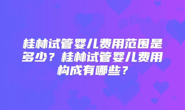 桂林试管婴儿费用范围是多少？桂林试管婴儿费用构成有哪些？