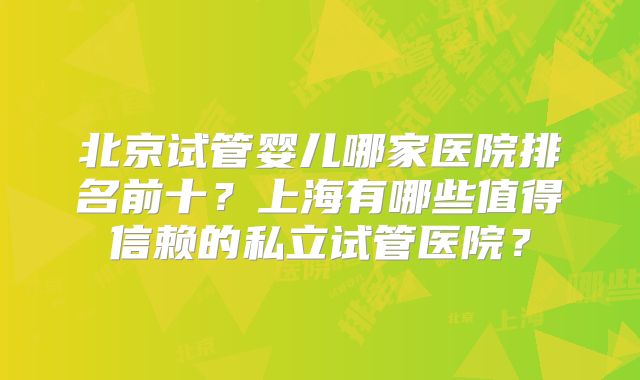 北京试管婴儿哪家医院排名前十?上海有哪些值得信赖的私立试管医院?