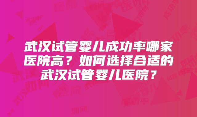 武汉试管婴儿成功率哪家医院高?如何选择合适的武汉试管婴儿医院?