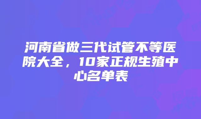 河南省做三代试管不等医院大全，10家正规生殖中心名单表