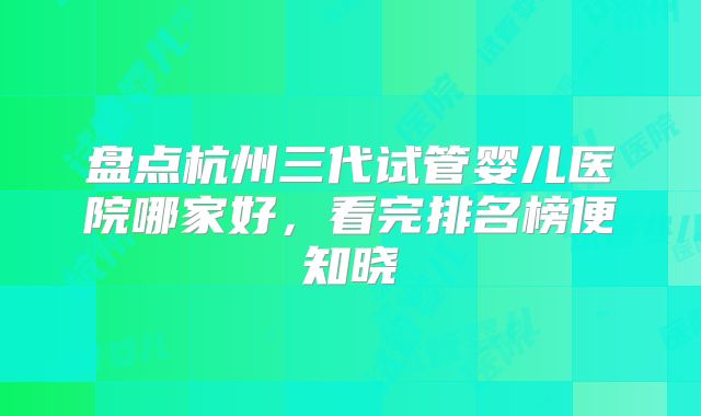 盘点杭州三代试管婴儿医院哪家好,看完排名榜便知晓