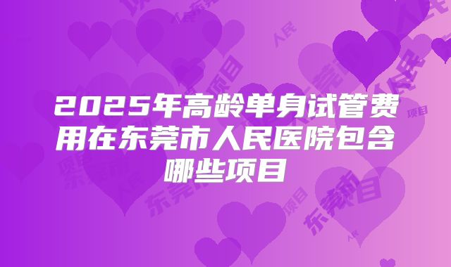 2025年高龄单身试管费用在东莞市人民医院包含哪些项目