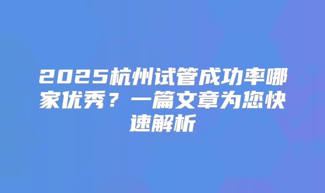 2025杭州试管成功率哪家优秀?一篇文章为您快速解析