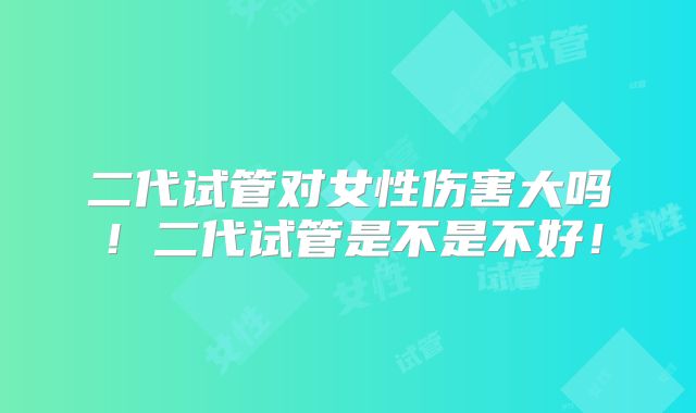 二代试管对女性伤害大吗!二代试管是不是不好!