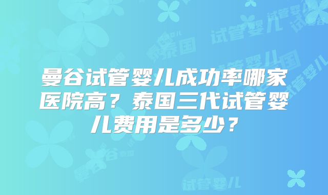 曼谷试管婴儿成功率哪家医院高？泰国三代试管婴儿费用是多少？