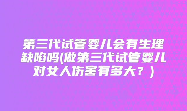 第三代试管婴儿会有生理缺陷吗(做第三代试管婴儿对女人伤害有多大?)