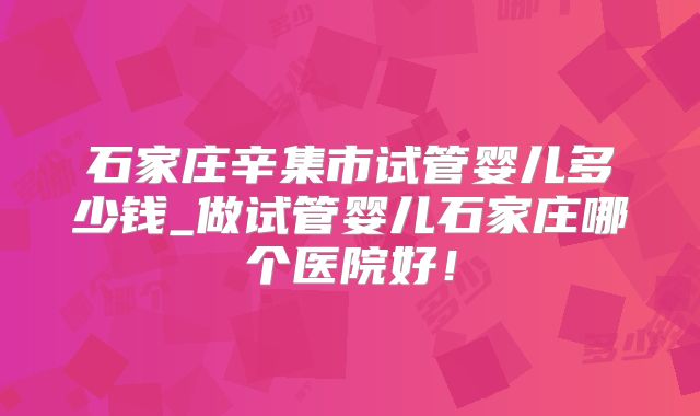 石家庄辛集市试管婴儿多少钱_做试管婴儿石家庄哪个医院好!