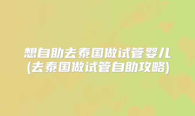 想自助去泰国做试管婴儿(去泰国做试管自助攻略)