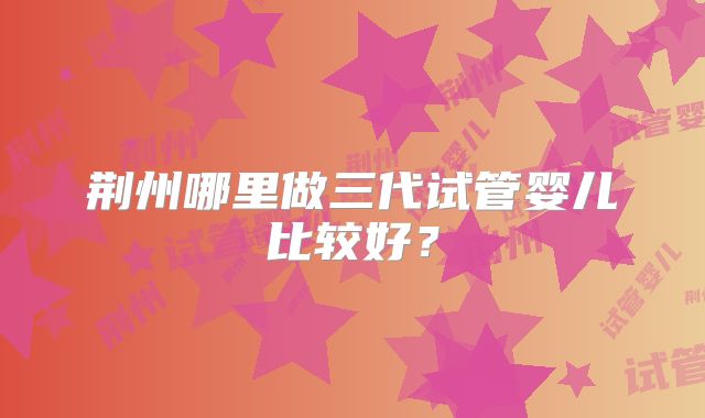 荆州哪里做三代试管婴儿比较好？