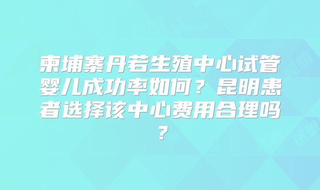 柬埔寨丹若生殖中心试管婴儿成功率如何?昆明患者选择该中心费用合理吗?