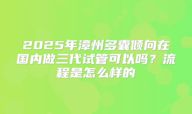 2025年漳州多囊倾向在国内做三代试管可以吗?流程是怎么样的