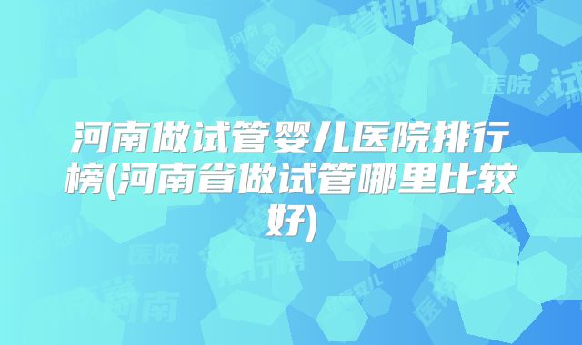 河南做试管婴儿医院排行榜(河南省做试管哪里比较好)