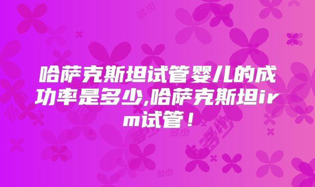 哈萨克斯坦试管婴儿的成功率是多少,哈萨克斯坦irm试管！